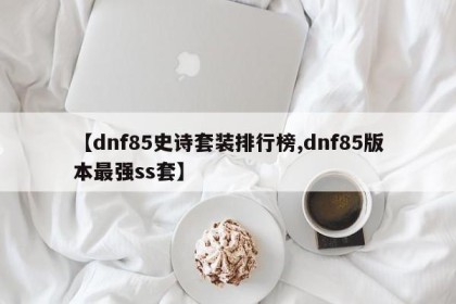 【dnf85史诗套装排行榜,dnf85版本最强ss套】