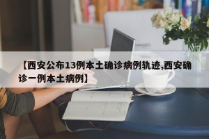 【西安公布13例本土确诊病例轨迹,西安确诊一例本土病例】