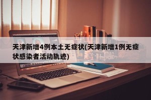 天津新增4例本土无症状(天津新增1例无症状感染者活动轨迹)