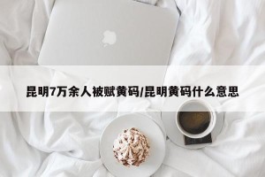 昆明7万余人被赋黄码/昆明黄码什么意思