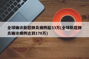 全球确诊新冠肺炎病例超33万(全球新冠肺炎确诊病例达到170万)