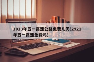 2023年五一高速公路免费几天(2921年五一高速免费吗)