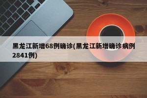 黑龙江新增68例确诊(黑龙江新增确诊病例2841例)