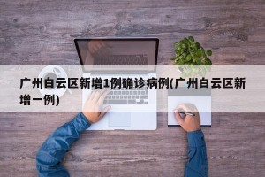 广州白云区新增1例确诊病例(广州白云区新增一例)