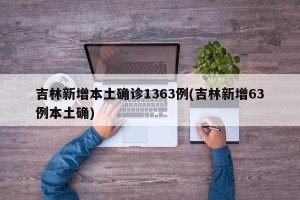 吉林新增本土确诊1363例(吉林新增63例本土确)