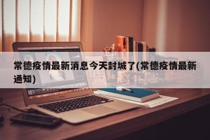 常德疫情最新消息今天封城了(常德疫情最新通知)