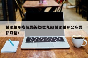 甘肃兰州疫情最新数据消息(甘肃兰州公布最新疫情)