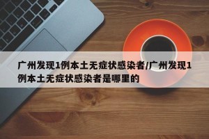 广州发现1例本土无症状感染者/广州发现1例本土无症状感染者是哪里的