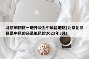 北京朝阳区一地升级为中风险地区(北京朝阳区是中风险还是低风险2021年8月)