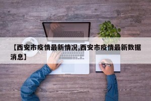【西安市疫情最新情况,西安市疫情最新数据消息】