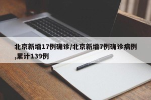 北京新增17例确诊/北京新增7例确诊病例,累计139例