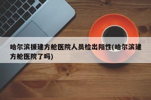 哈尔滨援建方舱医院人员检出阳性(哈尔滨建方舱医院了吗)