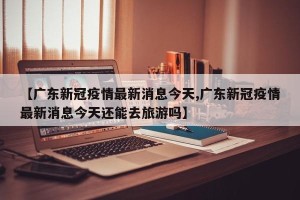 【广东新冠疫情最新消息今天,广东新冠疫情最新消息今天还能去旅游吗】