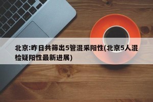 北京:昨日共筛出5管混采阳性(北京5人混检疑阳性最新进展)