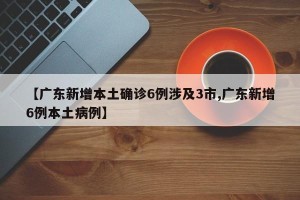 【广东新增本土确诊6例涉及3市,广东新增6例本土病例】
