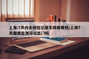 上海:7天内无核检记录不再赋黄码/上海7天健康监测可以出门吗