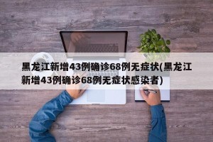 黑龙江新增43例确诊68例无症状(黑龙江新增43例确诊68例无症状感染者)