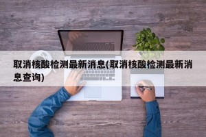 取消核酸检测最新消息(取消核酸检测最新消息查询)