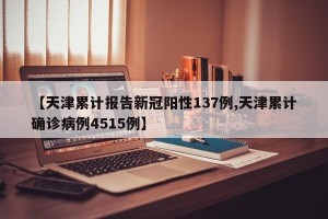 【天津累计报告新冠阳性137例,天津累计确诊病例4515例】