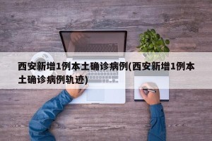 西安新增1例本土确诊病例(西安新增1例本土确诊病例轨迹)