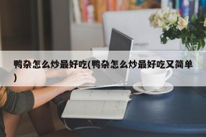 鸭杂怎么炒最好吃(鸭杂怎么炒最好吃又简单)