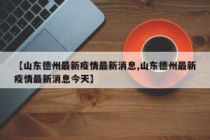 【山东德州最新疫情最新消息,山东德州最新疫情最新消息今天】