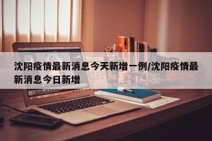 沈阳疫情最新消息今天新增一例/沈阳疫情最新消息今日新增
