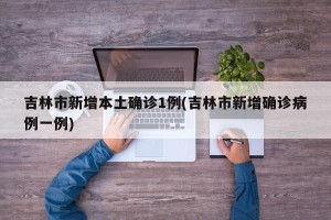 吉林市新增本土确诊1例(吉林市新增确诊病例一例)