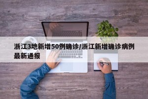 浙江3地新增50例确诊/浙江新增确诊病例最新通报