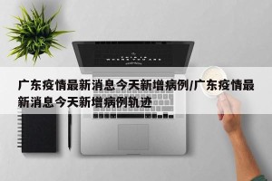 广东疫情最新消息今天新增病例/广东疫情最新消息今天新增病例轨迹