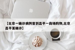 【北京一确诊病例曾到昌平一商场购物,北京昌平某确诊】