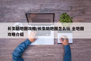 长生劫地图攻略/长生劫地图怎么玩 全地图攻略介绍