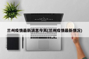 兰州疫情最新消息今天(兰州疫情最新情况)