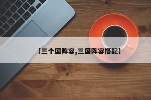 【三个国阵容,三国阵容搭配】