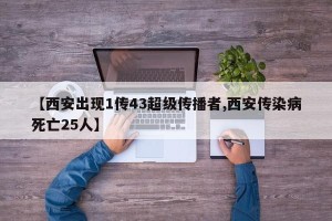 【西安出现1传43超级传播者,西安传染病死亡25人】