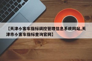 【天津小客车指标调控管理信息系统网站,天津市小客车指标查询官网】