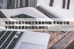 专家称今后不排除还需要做核酸(专家称今后不排除还需要做核酸检测吗?)