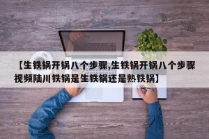 【生铁锅开锅八个步骤,生铁锅开锅八个步骤视频陆川铁锅是生铁锅还是熟铁锅】
