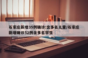 石家庄新增35例确诊:含多名儿童/石家庄新增确诊52例含多名学生