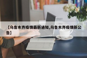 【乌鲁木齐疫情最新通知,乌鲁木齐疫情新公告】