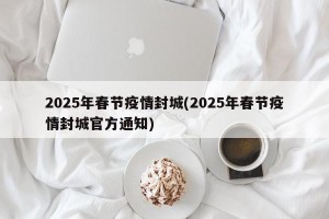 2025年春节疫情封城(2025年春节疫情封城官方通知)