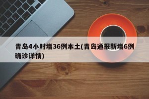 青岛4小时增36例本土(青岛通报新增6例确诊详情)