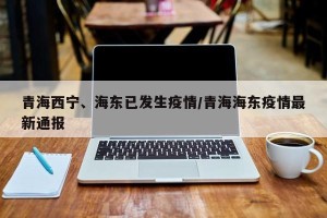 青海西宁、海东已发生疫情/青海海东疫情最新通报