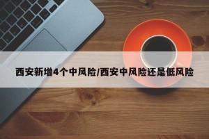 西安新增4个中风险/西安中风险还是低风险