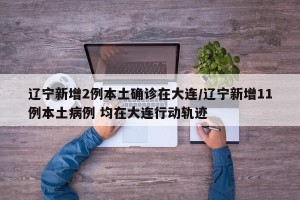 辽宁新增2例本土确诊在大连/辽宁新增11例本土病例 均在大连行动轨迹