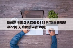 新疆新增无症状感染者122例(新疆新增确诊22例 无症状感染者38例)