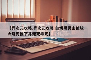 【异次元攻略,异次元攻略 白切黑男主被放火烧死推下井淹死毒死】
