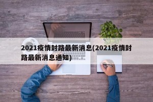 2021疫情封路最新消息(2021疫情封路最新消息通知)