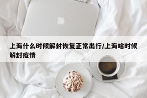 上海什么时候解封恢复正常出行/上海啥时候解封疫情