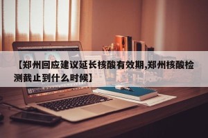 【郑州回应建议延长核酸有效期,郑州核酸检测截止到什么时候】